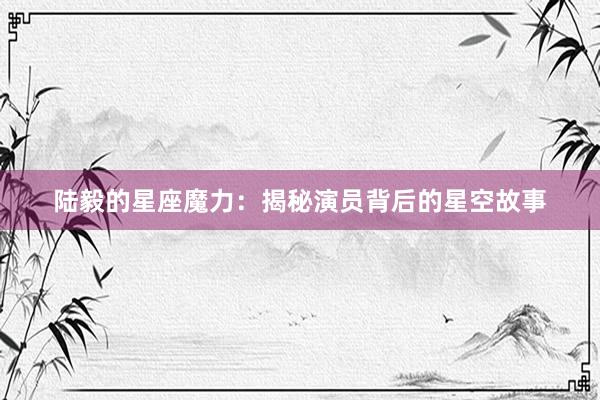陆毅的星座魔力：揭秘演员背后的星空故事