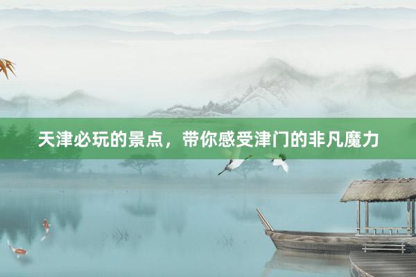 天津必玩的景点，带你感受津门的非凡魔力