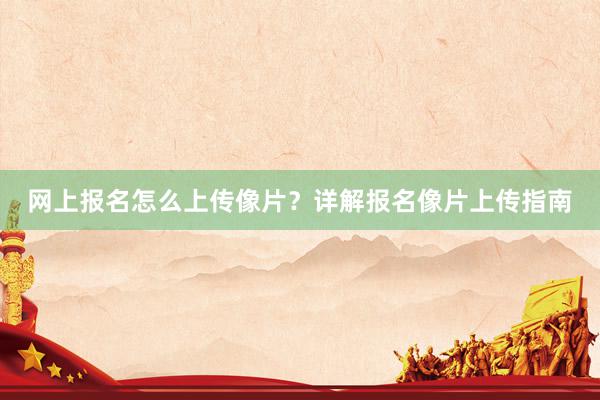 网上报名怎么上传像片？详解报名像片上传指南